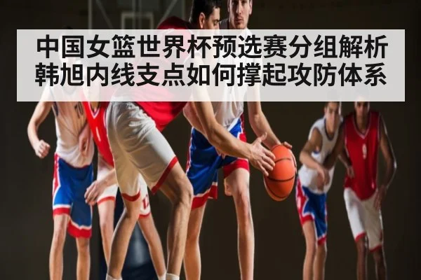 中国女篮世界杯预选赛分组解析 韩旭内线支点如何撑起攻防体系